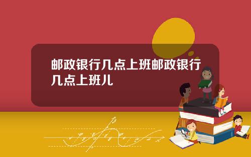邮政银行几点上班邮政银行几点上班儿
