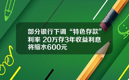 部分银行下调“特色存款”利率 20万存3年收益利息将缩水600元