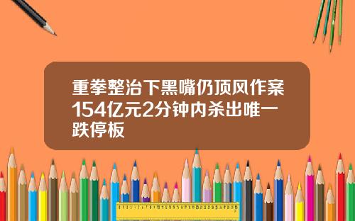 重拳整治下黑嘴仍顶风作案154亿元2分钟内杀出唯一跌停板