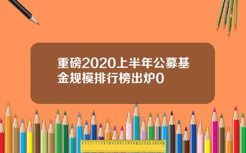 重磅2020上半年公募基金规模排行榜出炉0