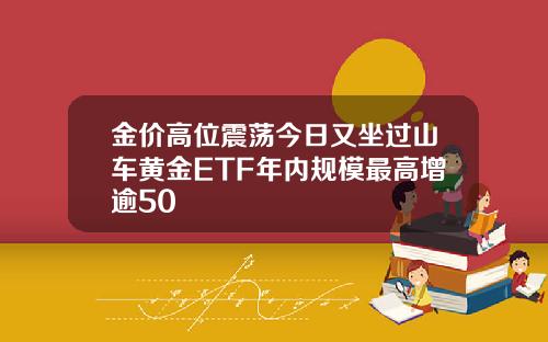金价高位震荡今日又坐过山车黄金ETF年内规模最高增逾50