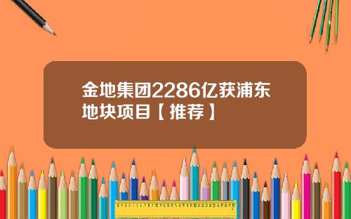 金地集团2286亿获浦东地块项目【推荐】