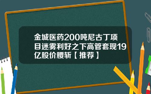 金城医药200吨尼古丁项目迷雾利好之下高管套现19亿股价腰斩【推荐】