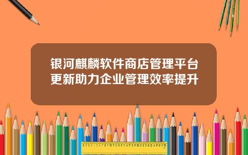 银河麒麟软件商店管理平台更新助力企业管理效率提升
