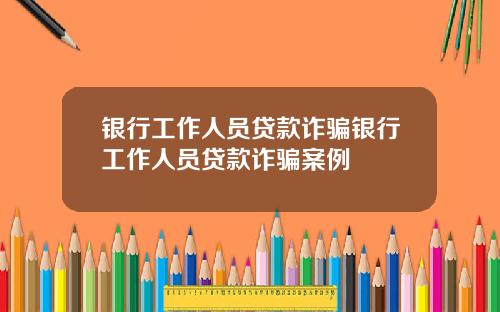 银行工作人员贷款诈骗银行工作人员贷款诈骗案例