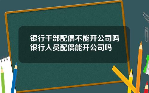 银行干部配偶不能开公司吗银行人员配偶能开公司吗