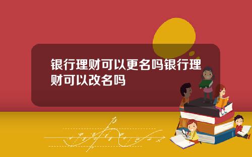 银行理财可以更名吗银行理财可以改名吗