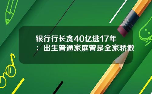 银行行长贪40亿逃17年：出生普通家庭曾是全家骄傲