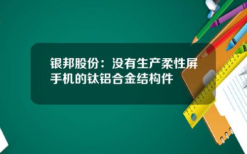 银邦股份：没有生产柔性屏手机的钛铝合金结构件