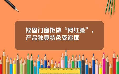 铿固门窗拒做“网红脸”，产品独具特色受追捧