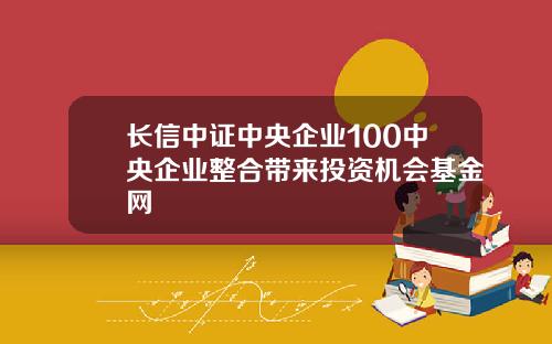 长信中证中央企业100中央企业整合带来投资机会基金网