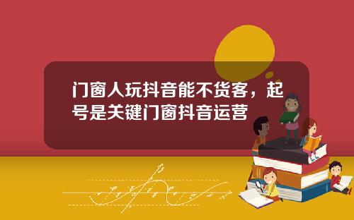 门窗人玩抖音能不货客，起号是关键门窗抖音运营