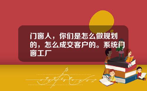 门窗人，你们是怎么做规划的，怎么成交客户的。系统门窗工厂