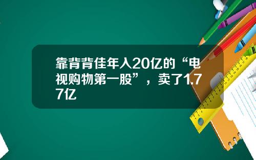 靠背背佳年入20亿的“电视购物第一股”，卖了1.77亿