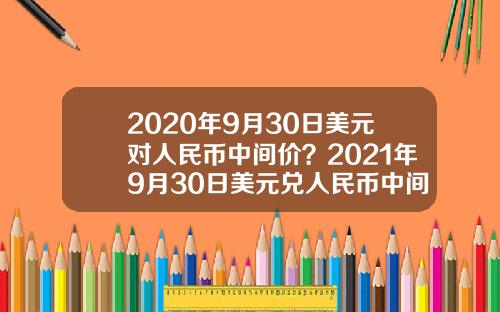 2020年9月30日美元对人民币中间价？2021年9月30日美元兑人民币中间价