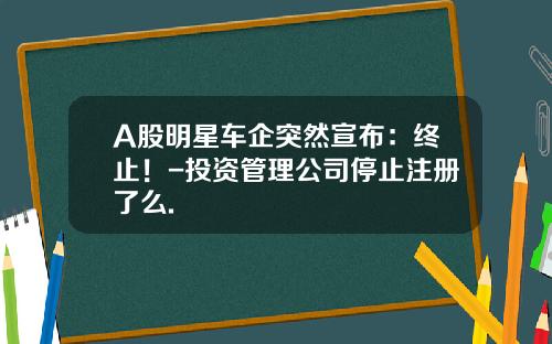 A股明星车企突然宣布：终止！-投资管理公司停止注册了么.