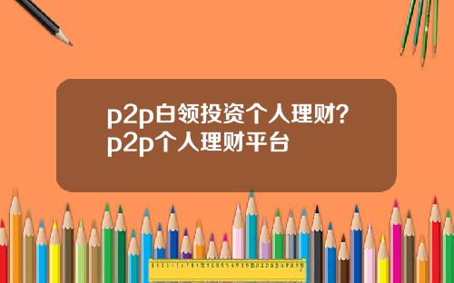 p2p白领投资个人理财？p2p个人理财平台