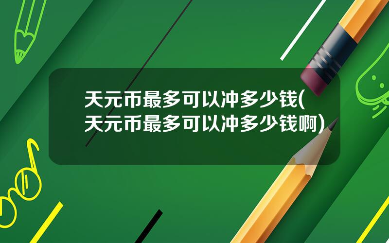 天元币最多可以冲多少钱(天元币最多可以冲多少钱啊)