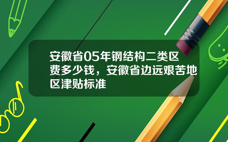 安徽省05年钢结构二类区费多少钱，安徽省边远艰苦地区津贴标准