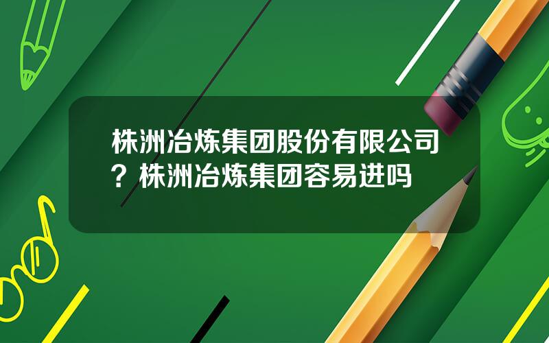 株洲冶炼集团股份有限公司？株洲冶炼集团容易进吗