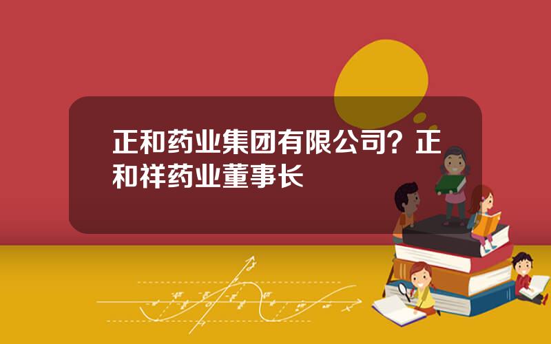 正和药业集团有限公司？正和祥药业董事长