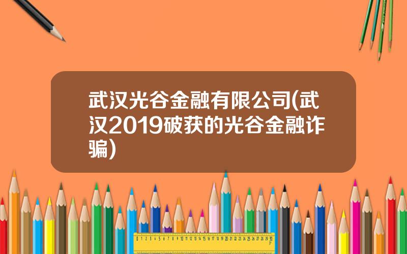 武汉光谷金融有限公司(武汉2019破获的光谷金融诈骗)