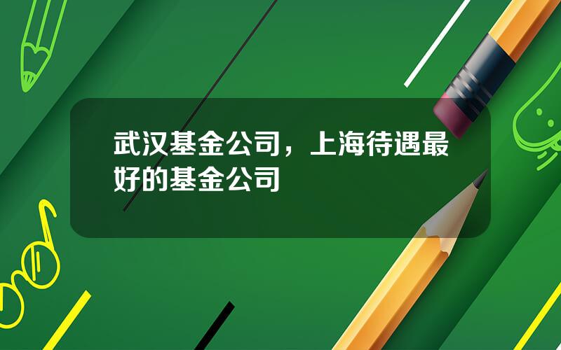 武汉基金公司，上海待遇最好的基金公司