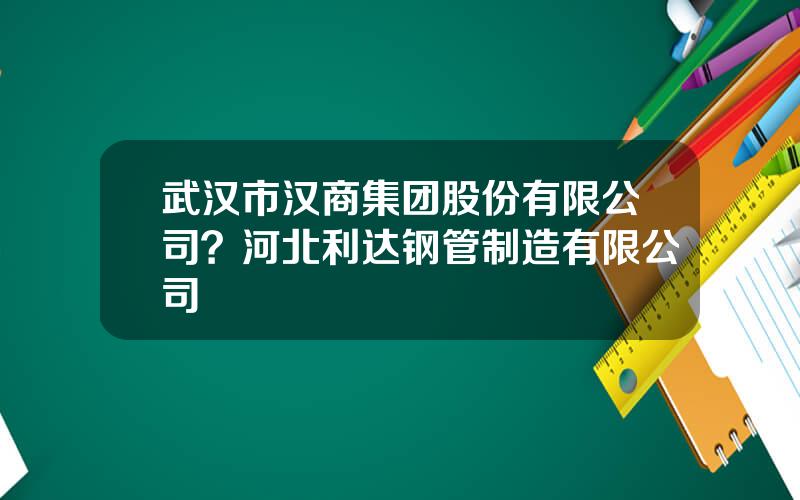 武汉市汉商集团股份有限公司？河北利达钢管制造有限公司