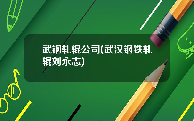 武钢轧辊公司(武汉钢铁轧辊刘永志)