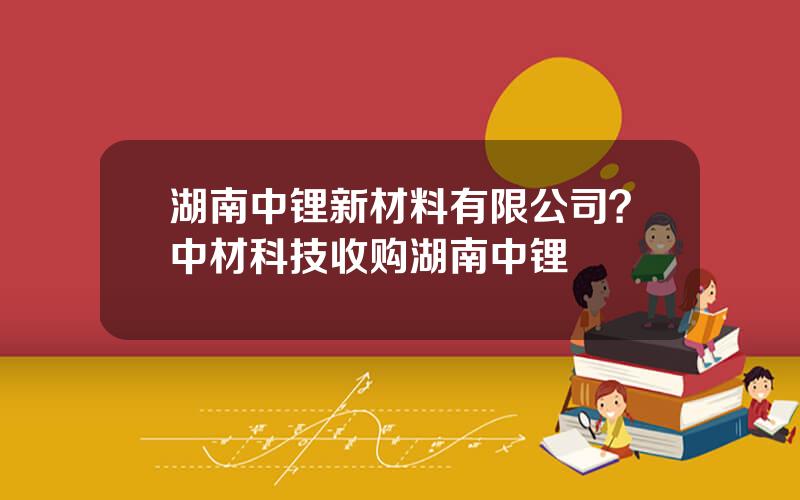 湖南中锂新材料有限公司？中材科技收购湖南中锂