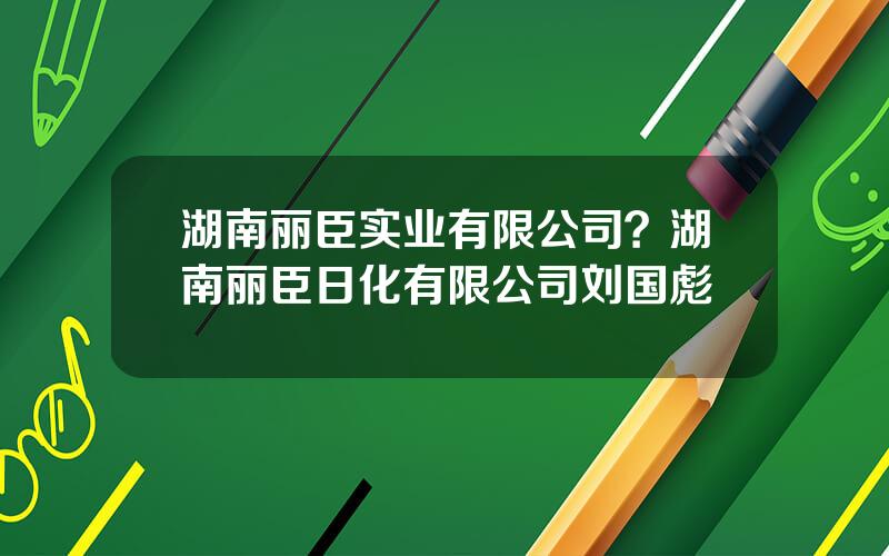 湖南丽臣实业有限公司？湖南丽臣日化有限公司刘国彪