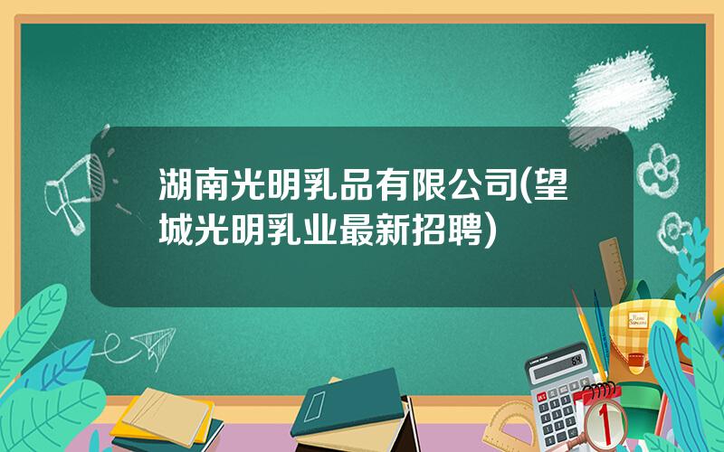 湖南光明乳品有限公司(望城光明乳业最新招聘)