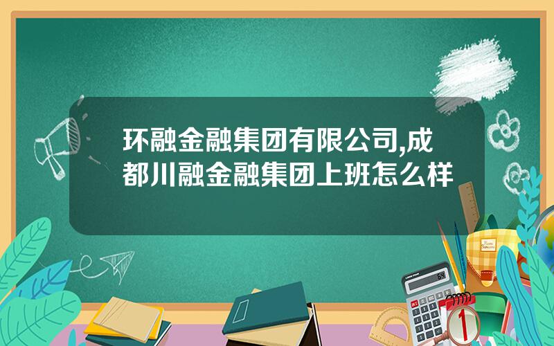 环融金融集团有限公司,成都川融金融集团上班怎么样