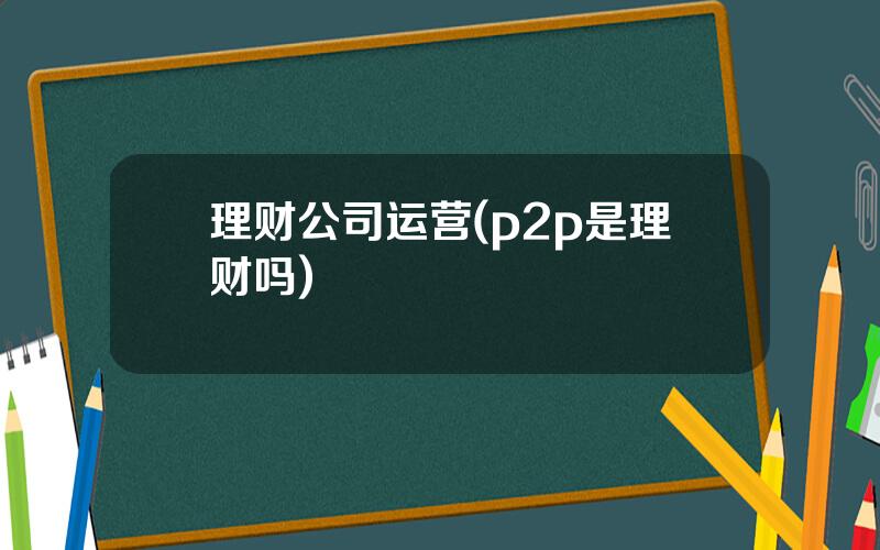 理财公司运营(p2p是理财吗)
