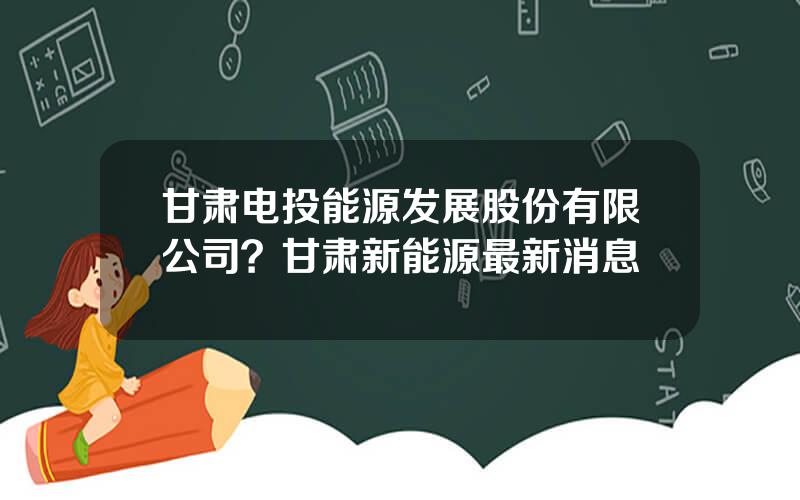 甘肃电投能源发展股份有限公司？甘肃新能源最新消息