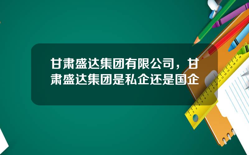 甘肃盛达集团有限公司，甘肃盛达集团是私企还是国企