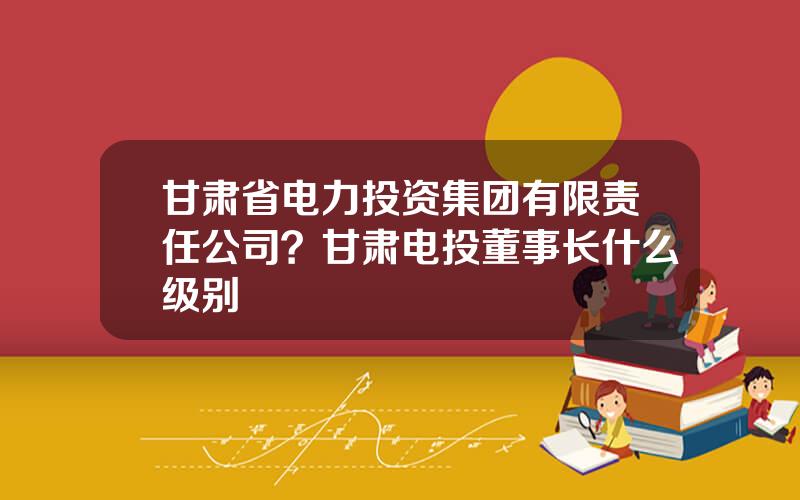 甘肃省电力投资集团有限责任公司？甘肃电投董事长什么级别