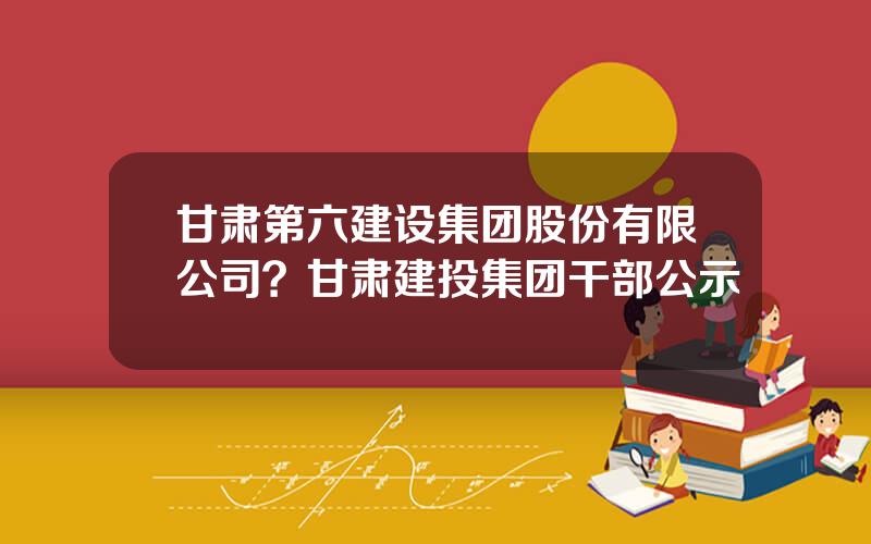 甘肃第六建设集团股份有限公司？甘肃建投集团干部公示