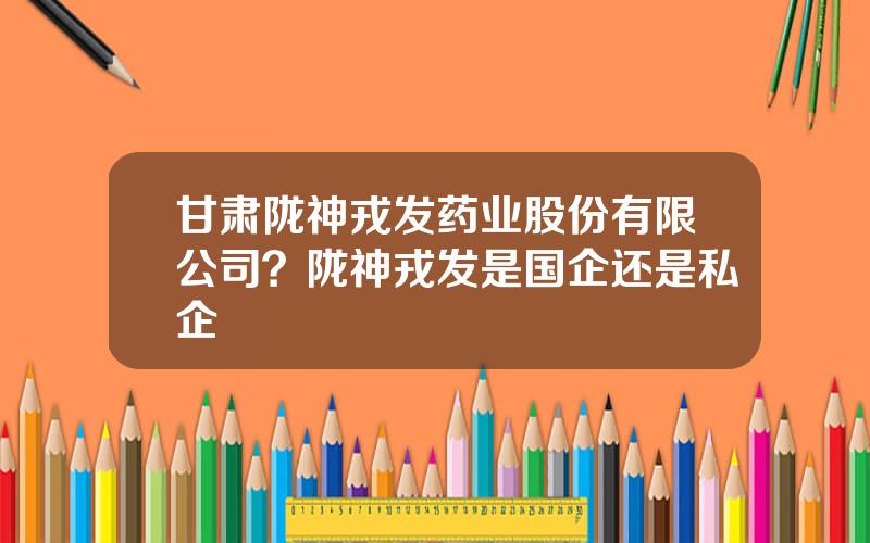 甘肃陇神戎发药业股份有限公司？陇神戎发是国企还是私企
