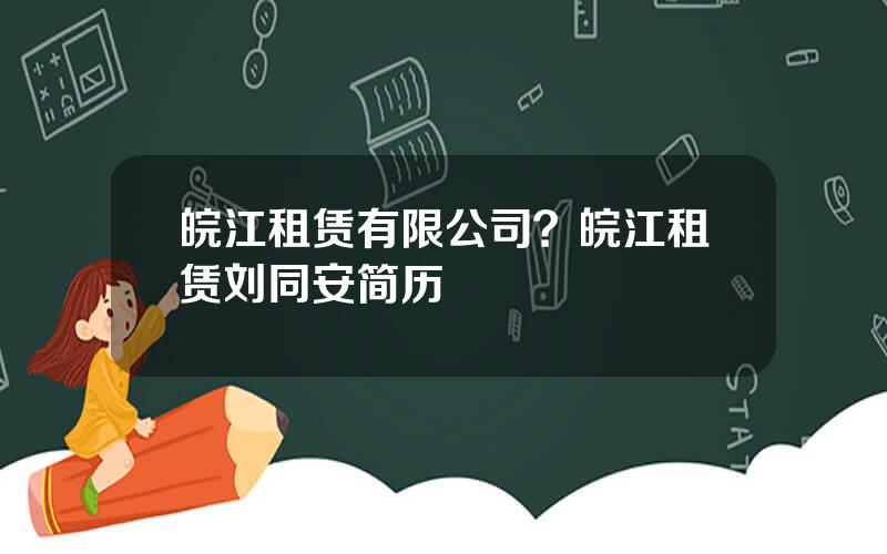 皖江租赁有限公司？皖江租赁刘同安简历