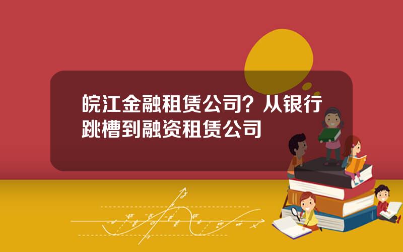 皖江金融租赁公司？从银行跳槽到融资租赁公司