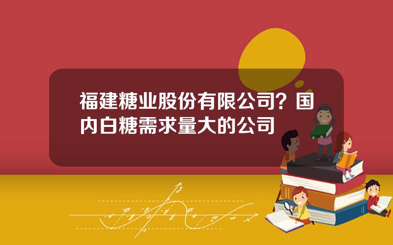 福建糖业股份有限公司？国内白糖需求量大的公司