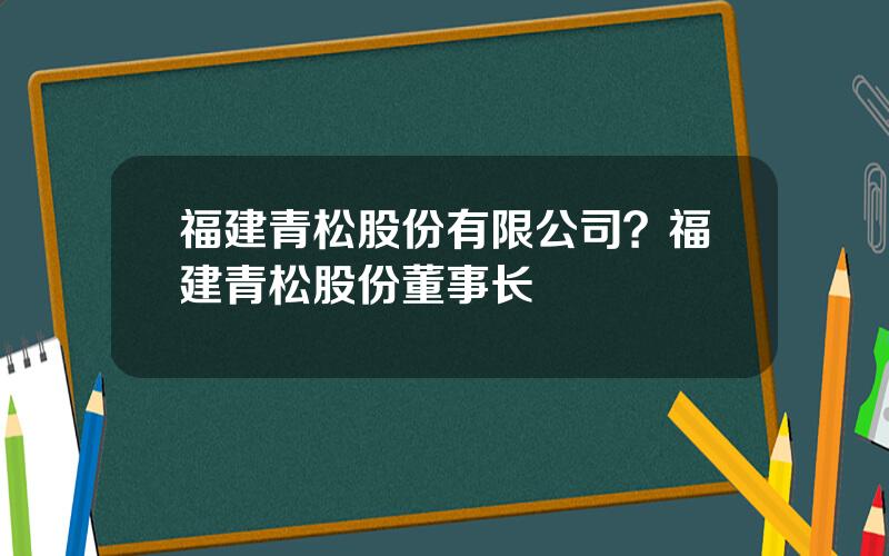 福建青松股份有限公司？福建青松股份董事长