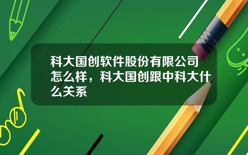 科大国创软件股份有限公司怎么样，科大国创跟中科大什么关系