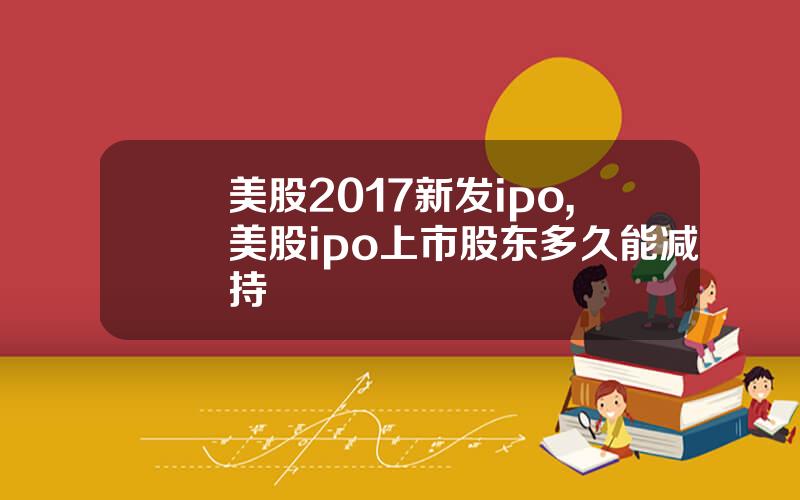 美股2017新发ipo,美股ipo上市股东多久能减持