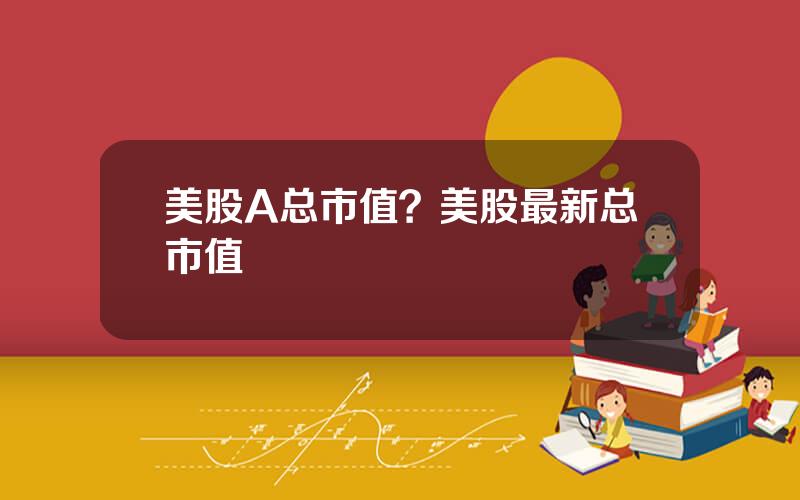 美股A总市值？美股最新总市值