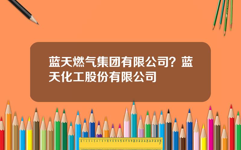 蓝天燃气集团有限公司？蓝天化工股份有限公司