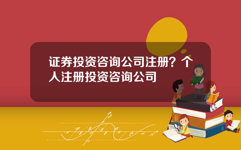 证券投资咨询公司注册？个人注册投资咨询公司