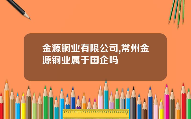 金源铜业有限公司,常州金源铜业属于国企吗