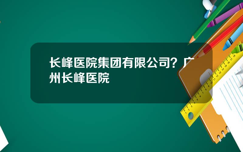 长峰医院集团有限公司？广州长峰医院